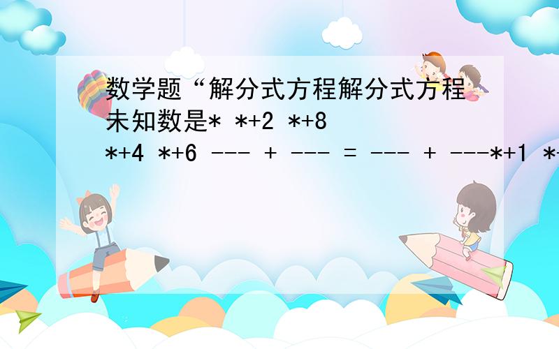 数学题“解分式方程解分式方程未知数是* *+2 *+8 *+4 *+6 --- + --- = --- + ---*+1 *+7 *+3 *+5 解这个方程直接说结果