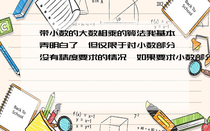 带小数的大数相乘的算法我基本弄明白了,但仅限于对小数部分没有精度要求的情况,如果要求小数部分精确到几位怎么处理啊,请高手指点啊刚刚想到一个笨的方法,按指定位数一位一位的输出