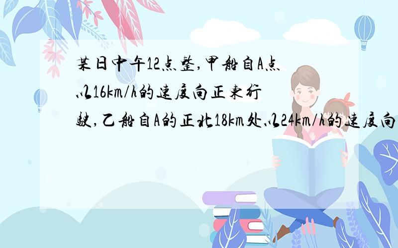 某日中午12点整,甲船自A点以16km/h的速度向正东行驶,乙船自A的正北18km处以24km/h的速度向正南行驶,则当12时30分时两船之间距离对时间的变化率是 S=根号下{（18-24t）^2+(16t)^2} 是这么列吧?怎么