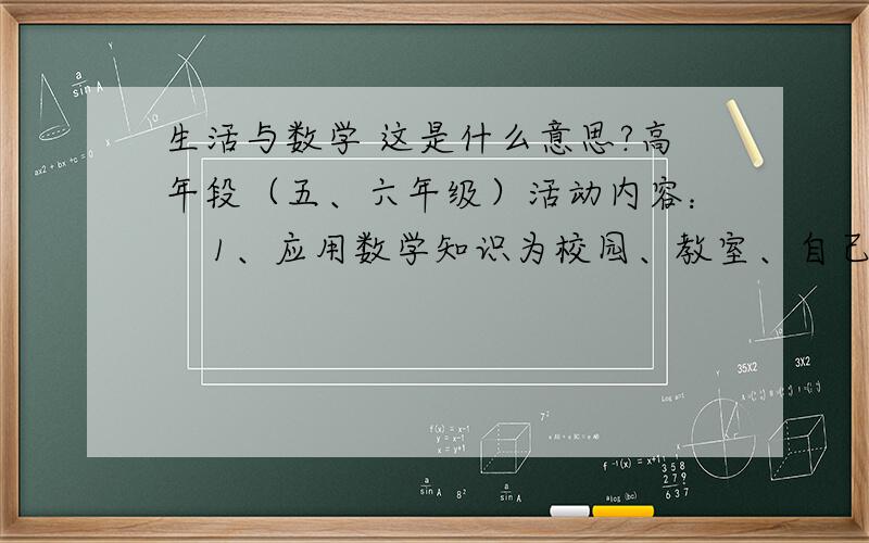 生活与数学 这是什么意思?高年段（五、六年级）活动内容：    1、应用数学知识为校园、教室、自己的家或者公共场所进行一项局部设计。设计要求：（1）要实用。或者改善周围环境，或