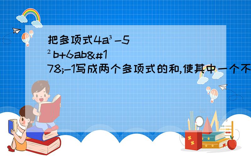 把多项式4a³-5²b+6ab²-1写成两个多项式的和,使其中一个不含字母b.我发现这样的题有很多,帮我说一下遇到这样的题首先要考虑什么?怎么样才能算出最终的结果.