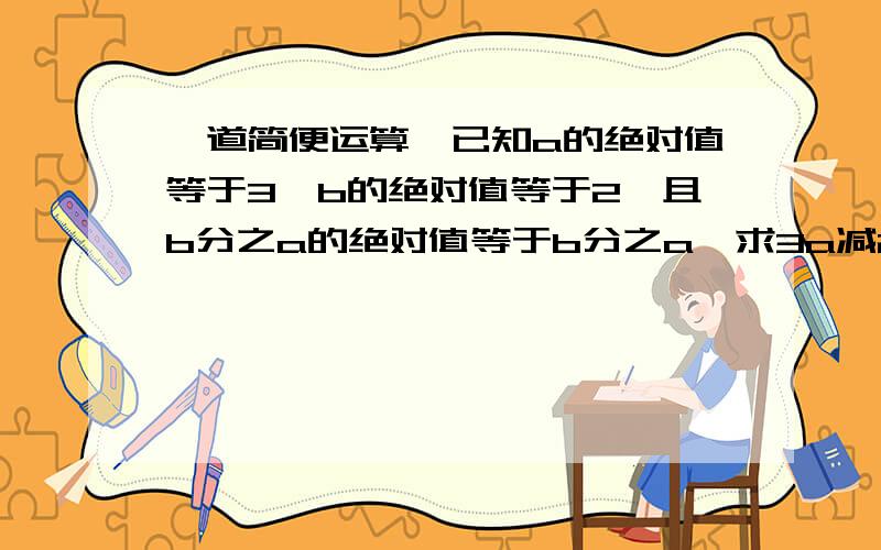 一道简便运算,已知a的绝对值等于3,b的绝对值等于2,且b分之a的绝对值等于b分之a,求3a减2b的值.两道题全都要完整的过程