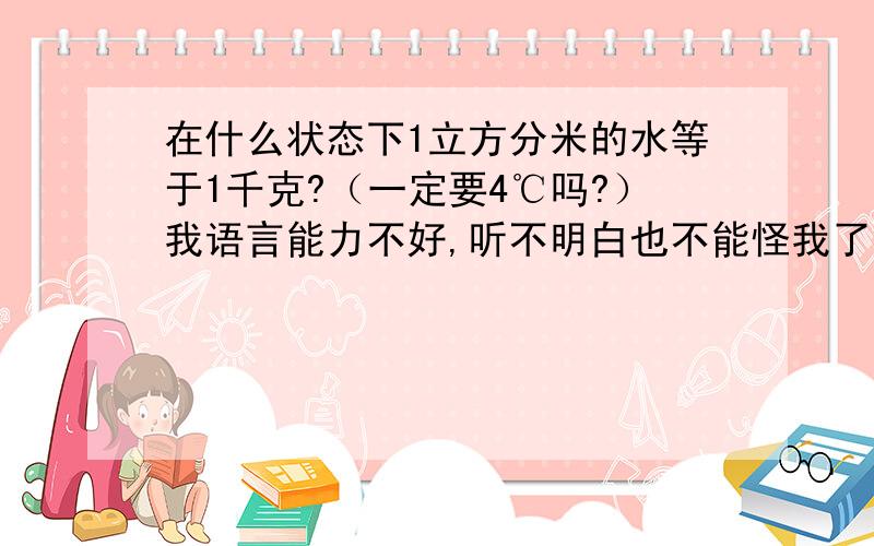 在什么状态下1立方分米的水等于1千克?（一定要4℃吗?）我语言能力不好,听不明白也不能怪我了~为什么要4℃？