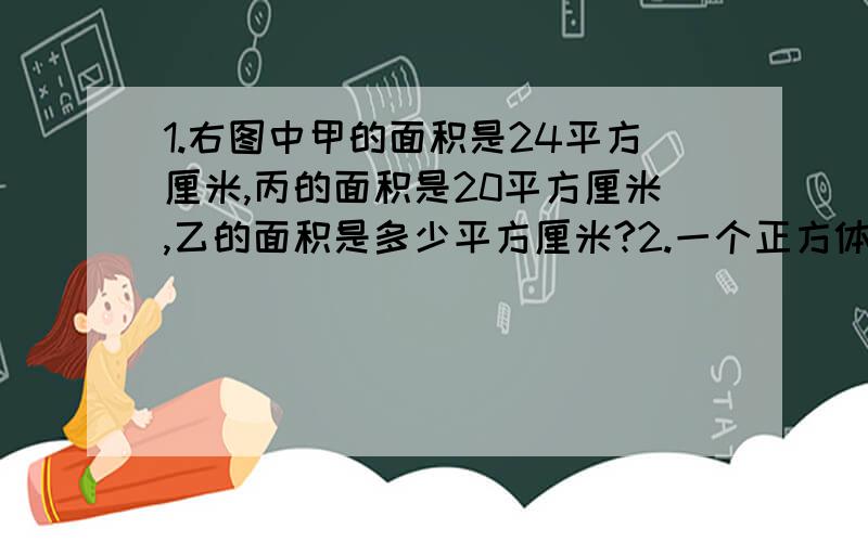 1.右图中甲的面积是24平方厘米,丙的面积是20平方厘米,乙的面积是多少平方厘米?2.一个正方体增高2cm后（底面不变）得到一个长方体.长方体的表面积比原来正方体的表面积增加96平方厘米.求