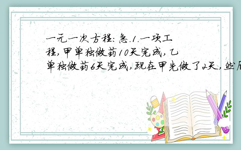 一元一次方程：急.1.一项工程,甲单独做药10天完成,乙单独做药6天完成,现在甲先做了2天,然后和乙共同完成余下工作,则完工时一共做了多少天?2.整理一批数据,由一人做需80小时完成,现在计划