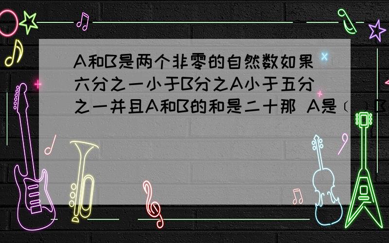 A和B是两个非零的自然数如果六分之一小于B分之A小于五分之一并且A和B的和是二十那 A是﹝﹞B是()