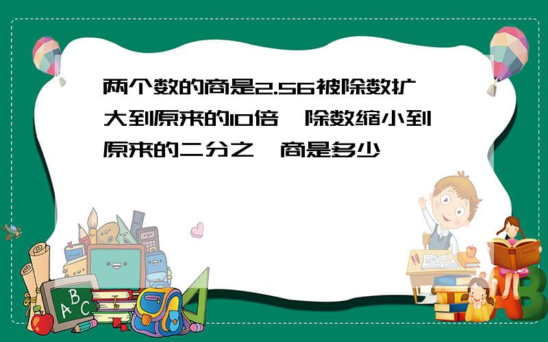 两个数的商是2.56被除数扩大到原来的10倍,除数缩小到原来的二分之一商是多少