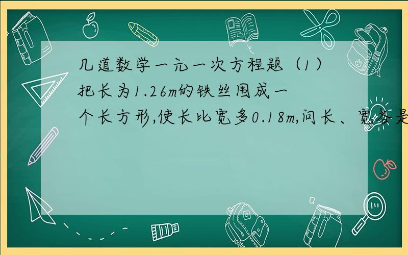 几道数学一元一次方程题（1）把长为1.26m的铁丝围成一个长方形,使长比宽多0.18m,问长、宽各是多少米?（2）三个数的平均数是5,第一个数是8,第二个数比第三个数大1,求第三个数.（3）三个煤