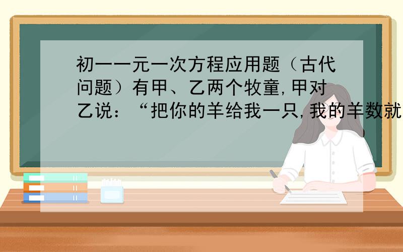 初一一元一次方程应用题（古代问题）有甲、乙两个牧童,甲对乙说：“把你的羊给我一只,我的羊数就是你的羊数的2倍.”乙回答道：“最后还是把你的羊给我一只,我们的羊数就一样了.”两