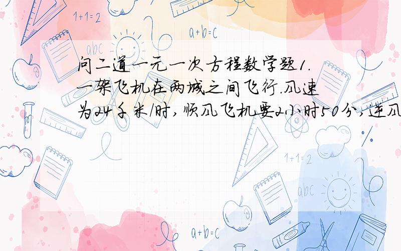 问二道一元一次方程数学题1.一架飞机在两城之间飞行.风速为24千米/时,顺风飞机要2小时50分,逆风飞机要3小时,求无风时飞机的航速和两城之间的航程.2.一人用540卢布买了俩种布料和138俄尺,