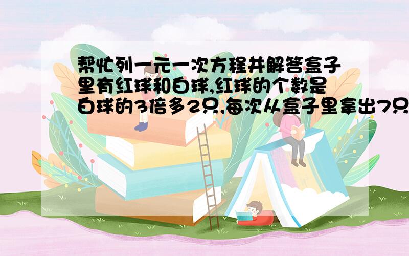 帮忙列一元一次方程并解答盒子里有红球和白球,红球的个数是白球的3倍多2只,每次从盒子里拿出7只白球,15只红球,若干次后,盒子里盛夏3只白球,53只红球,盒子里原来有多少只红球?只要求红球