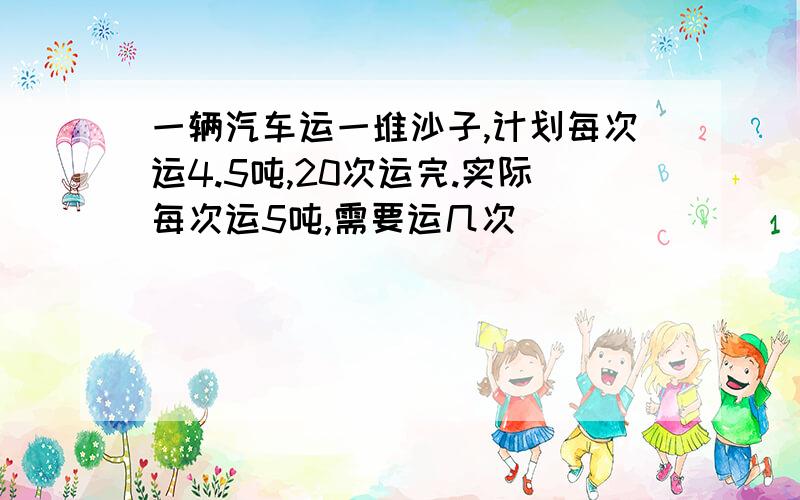 一辆汽车运一堆沙子,计划每次运4.5吨,20次运完.实际每次运5吨,需要运几次