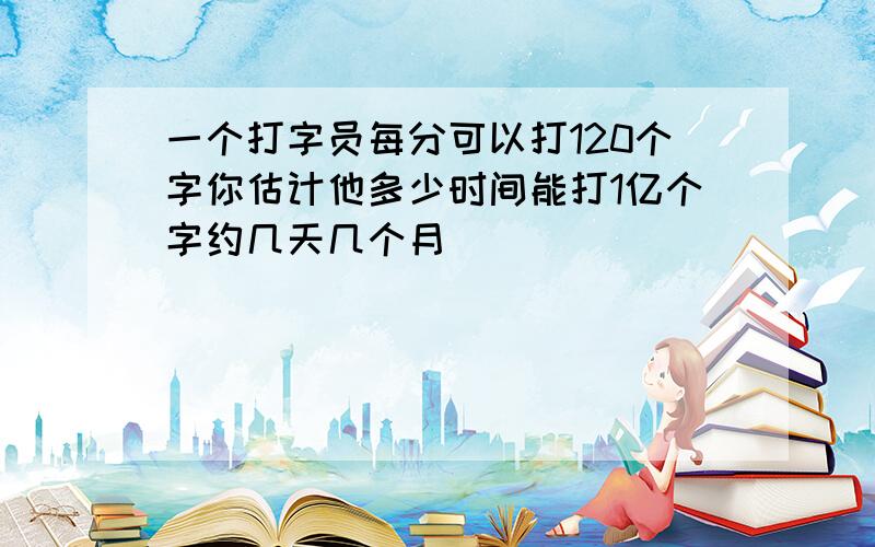 一个打字员每分可以打120个字你估计他多少时间能打1亿个字约几天几个月