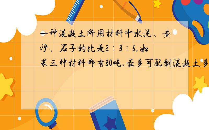 一种混凝土所用材料中水泥﹑黄沙﹑石子的比是2∶3∶5,如果三种材料都有30吨,最多可配制混凝土多少吨?