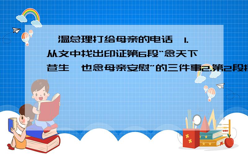 《温总理打给母亲的电话》1.从文中找出印证第6段“念天下苍生,也念母亲安慰”的三件事2.第2段插入总理小时候的生活片段有何用意?3.分析第5段“这个风尘仆仆的老人,有一颗柔软而滚烫的