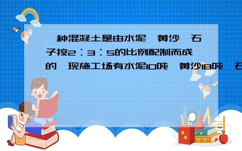 一种混凝土是由水泥、黄沙、石子按2：3：5的比例配制而成的,现施工场有水泥10吨,黄沙18吨、石子28吨.你认为哪种材料最先用完?要想把所有材料都用完,还要再购进哪些材料?各购进多少吨?