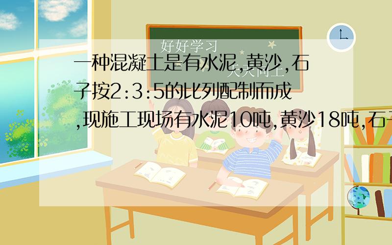 一种混凝土是有水泥,黄沙,石子按2:3:5的比列配制而成,现施工现场有水泥10吨,黄沙18吨,石子28吨,你认