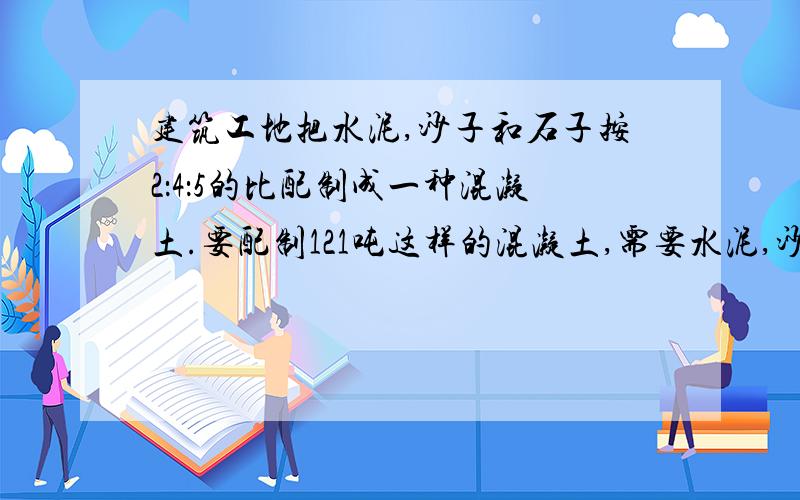 建筑工地把水泥,沙子和石子按2：4：5的比配制成一种混凝土.要配制121吨这样的混凝土,需要水泥,沙子和