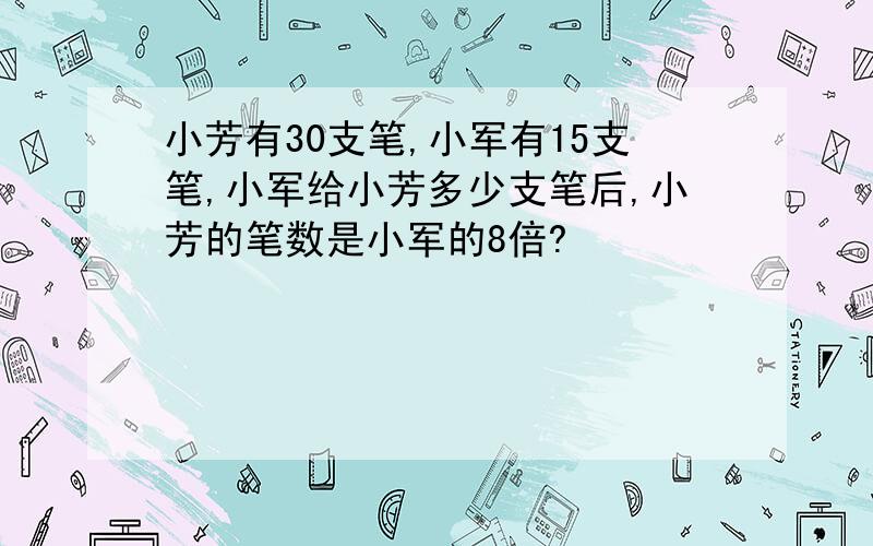 小芳有30支笔,小军有15支笔,小军给小芳多少支笔后,小芳的笔数是小军的8倍?