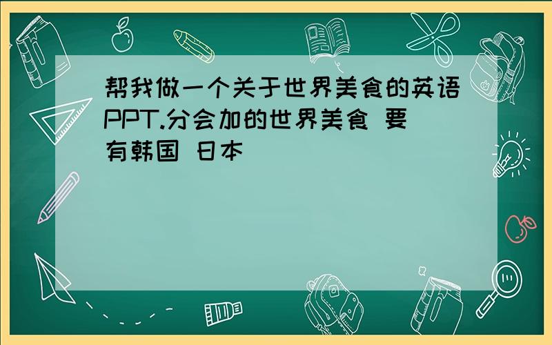 帮我做一个关于世界美食的英语PPT.分会加的世界美食 要有韩国 日本