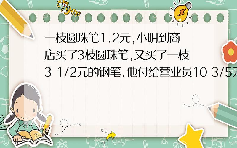 一枝圆珠笔1.2元,小明到商店买了3枝圆珠笔,又买了一枝3 1/2元的钢笔.他付给营业员10 3/5元,找回多少元