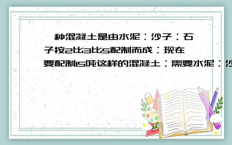 一种混凝土是由水泥；沙子；石子按2比3比5配制而成；现在要配制15吨这样的混凝土；需要水泥；沙子；石子各多少吨?