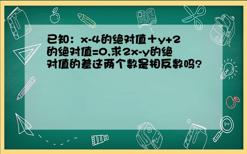 已知：x-4的绝对值＋y+2的绝对值=0,求2x-y的绝对值的差这两个数是相反数吗?