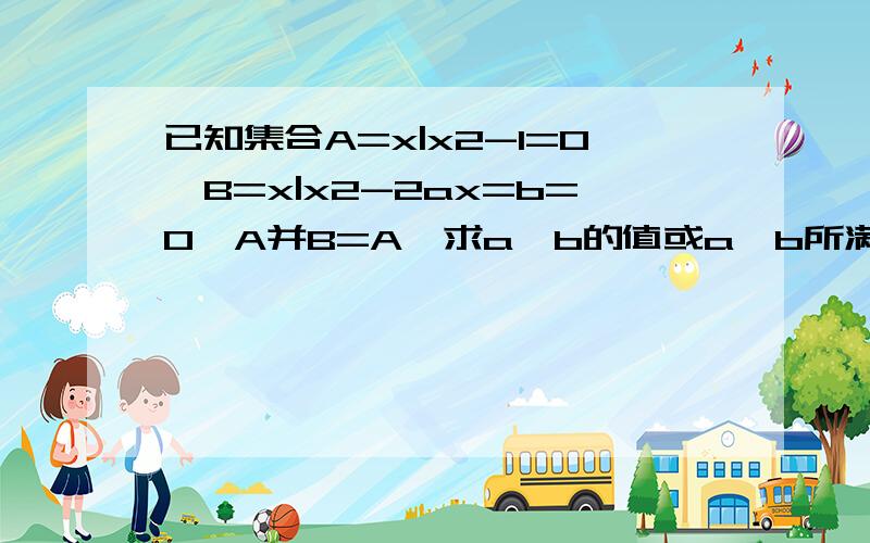 已知集合A=x|x2-1=0,B=x|x2-2ax=b=0,A并B=A,求a,b的值或a,b所满足的条件