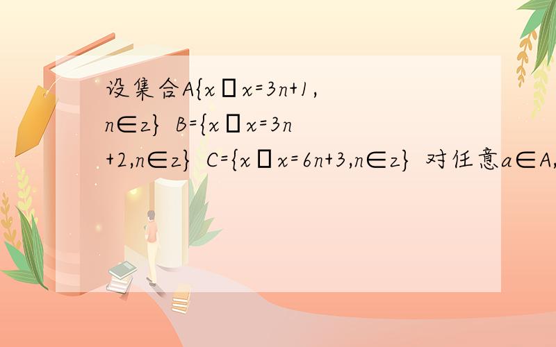 设集合A{x│x=3n+1,n∈z} B={x│x=3n+2,n∈z} C={x│x=6n+3,n∈z} 对任意a∈A,b∈B,是否一定有a+b=c请把答案的解答过程详细写下来.如果答案好的话,我会追加分数的,谢谢~~