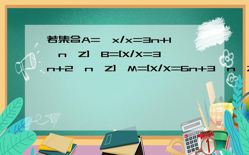 若集合A={x/x=3n+1,n∈Z],B=[X/X=3n+2,n∈Z],M=[X/X=6n+3,n∈Z].若m∈M,问是否有a∈A,b∈B,使m=a+b?