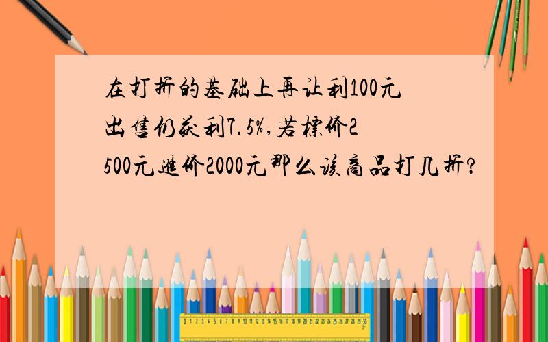 在打折的基础上再让利100元出售仍获利7.5%,若标价2500元进价2000元那么该商品打几折?