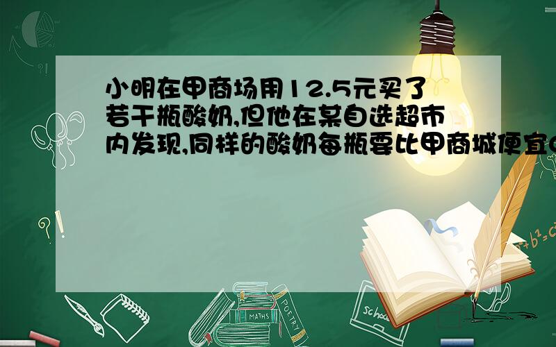 小明在甲商场用12.5元买了若干瓶酸奶,但他在某自选超市内发现,同样的酸奶每瓶要比甲商城便宜0.2元,因此,第二次买酸奶时,他便到自选超市去买,结果用18.4元买的瓶数比第一次买的瓶数多5分