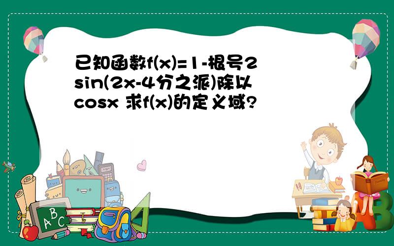 已知函数f(x)=1-根号2sin(2x-4分之派)除以cosx 求f(x)的定义域?