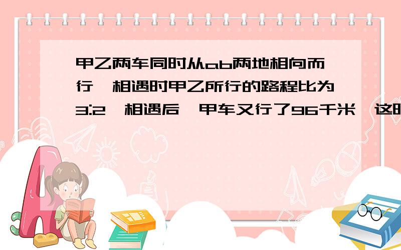 甲乙两车同时从ab两地相向而行,相遇时甲乙所行的路程比为3:2,相遇后,甲车又行了96千米,这时甲车共行了全程的80%,求ab两地相距多少千米?怎么写挖,会的人说一下了啦