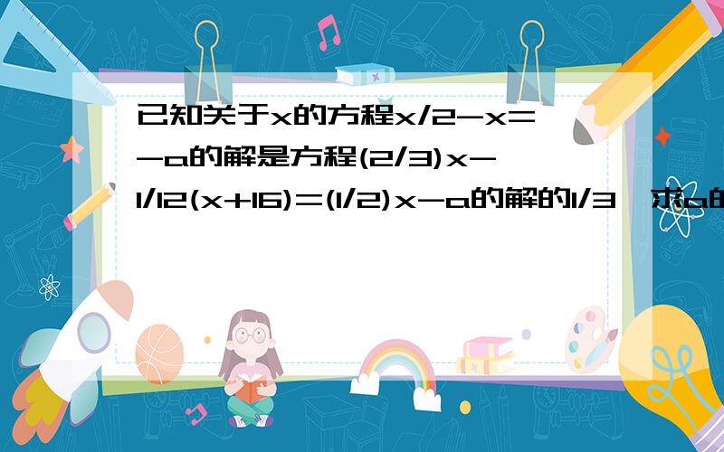 已知关于x的方程x/2-x=-a的解是方程(2/3)x-1/12(x+16)=(1/2)x-a的解的1/3,求a的值