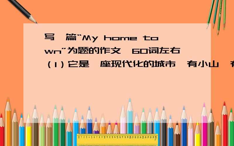 写一篇“My home town”为题的作文,60词左右（1）它是一座现代化的城市,有小山,有公园.（2）空气污染比其他城市少,是居住的好地方.（3）这里有很多大型的超市和服装城,家电商场.（4）大部