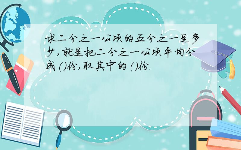 求二分之一公顷的五分之一是多少,就是把二分之一公顷平均分成()份,取其中的()份.