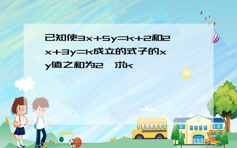 已知使3x+5y=k+2和2x+3y=k成立的式子的x,y值之和为2,求k