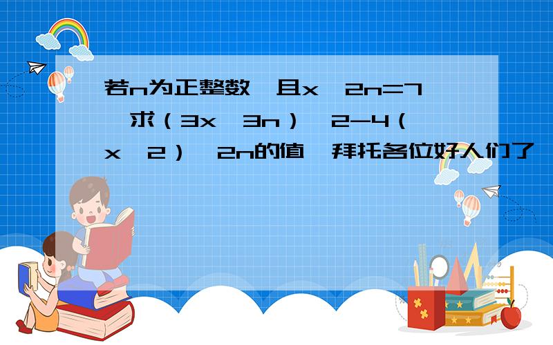 若n为正整数,且x^2n=7,求（3x^3n）^2-4（x^2）^2n的值,拜托各位好人们了,帮帮我吧,行行好啊~~