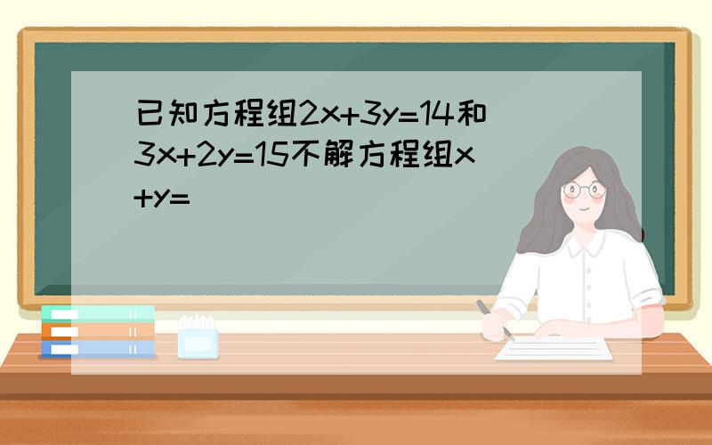 已知方程组2x+3y=14和3x+2y=15不解方程组x+y=__________