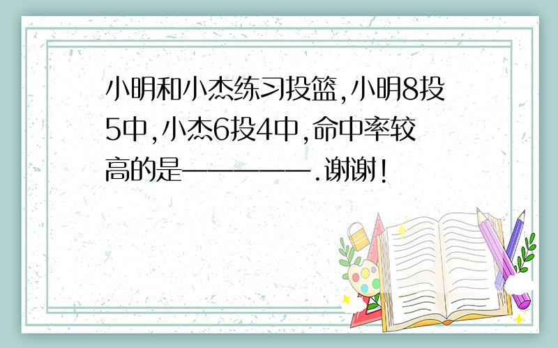 小明和小杰练习投篮,小明8投5中,小杰6投4中,命中率较高的是—————.谢谢!