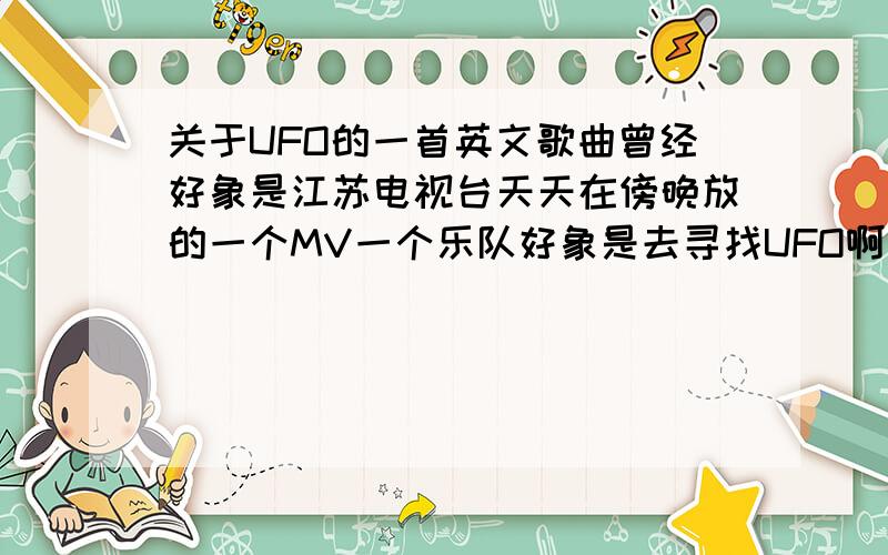 关于UFO的一首英文歌曲曾经好象是江苏电视台天天在傍晚放的一个MV一个乐队好象是去寻找UFO啊什么的.然后他们累了,睡着了谁知道UFO真的出现了.我想找那首歌.万分.