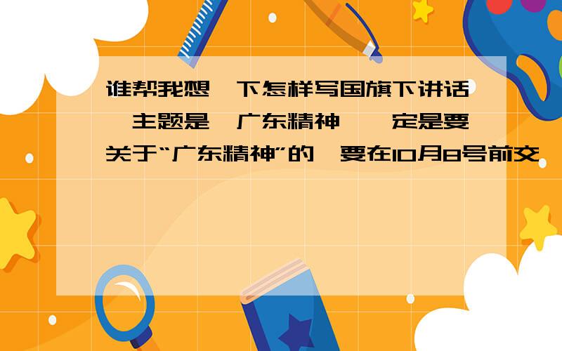 谁帮我想一下怎样写国旗下讲话,主题是《广东精神》一定是要关于“广东精神”的,要在10月8号前交,不然我死定了!