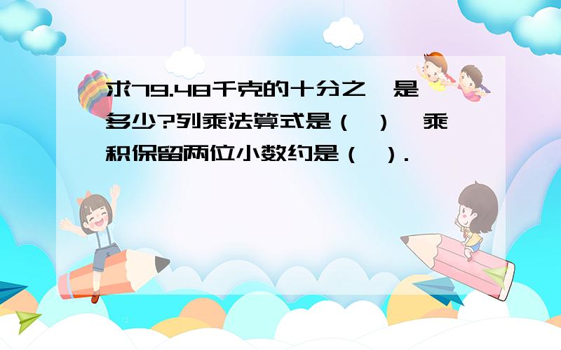 求79.48千克的十分之一是多少?列乘法算式是（ ）,乘积保留两位小数约是（ ）.