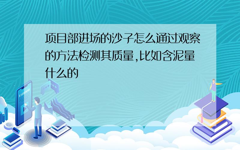 项目部进场的沙子怎么通过观察的方法检测其质量,比如含泥量什么的