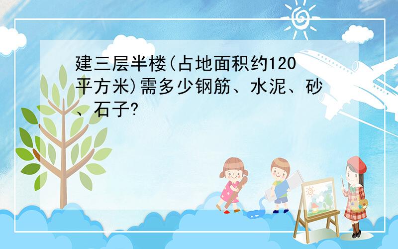 建三层半楼(占地面积约120平方米)需多少钢筋、水泥、砂、石子?