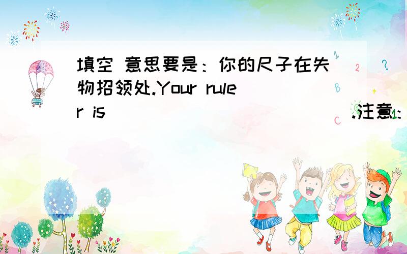 填空 意思要是：你的尺子在失物招领处.Your ruler is （ ）（ ）（ ）（ ）（ ）.注意：题目只给了5个空