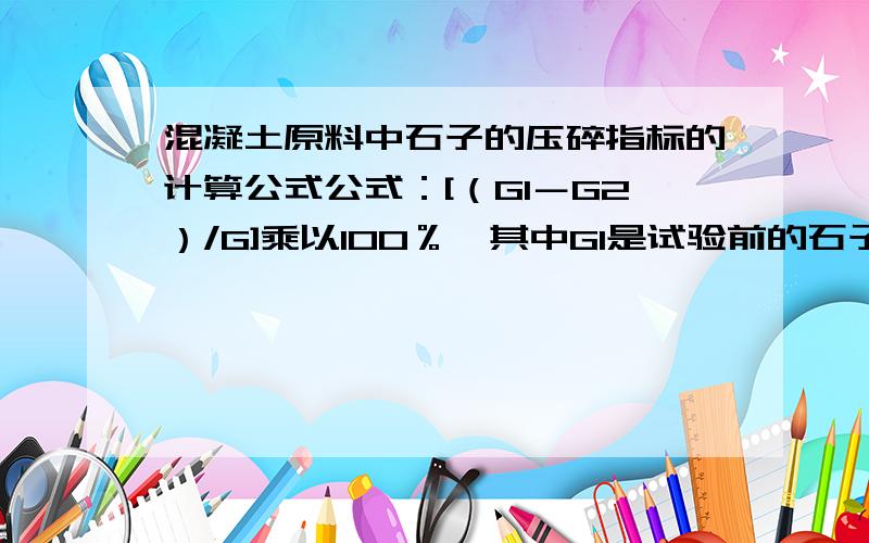 混凝土原料中石子的压碎指标的计算公式公式：[（G1－G2）/G]乘以100％,其中G1是试验前的石子质量G2是筛后石子的G是什么意思