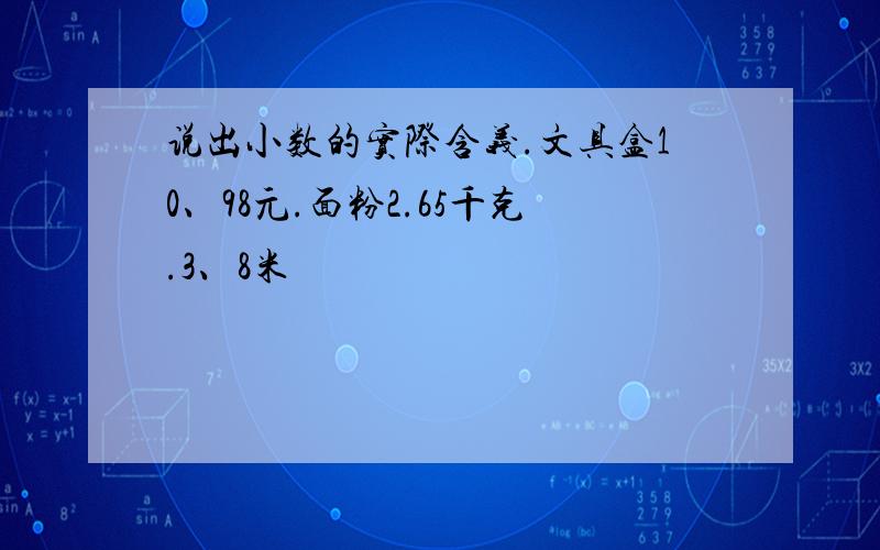 说出小数的实际含义.文具盒10、98元.面粉2.65千克.3、8米