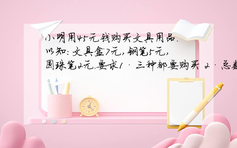 小明用45元钱购买文具用品.以知：文具盒7元,钢笔5元,圆珠笔2元.要求1·三种都要购买 2·总数为11以知：文具盒7元,钢笔5元,圆珠笔2元.要求1·三种都要购买 2·总数为11 列表格